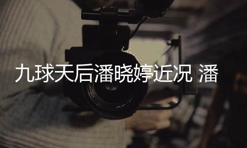 潘晓潘晓型时足转九球天后婷近婷考尚圈况 虑涉